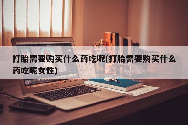 药流药购买微信打胎需要购买什么药吃呢(打胎需要购买什么药吃呢女性)