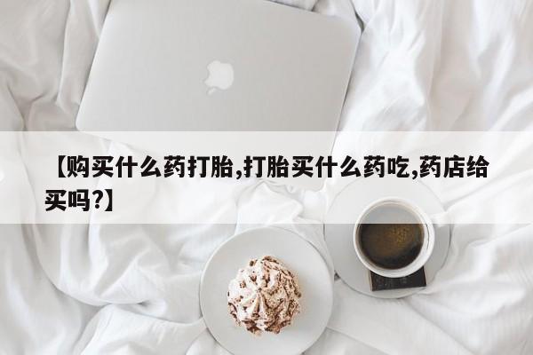 药流药购买微信【购买什么药打胎,打胎买什么药吃,药店给买吗?】