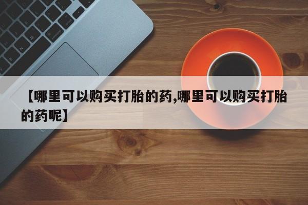 药流药购买微信【哪里可以购买打胎的药,哪里可以购买打胎的药呢】