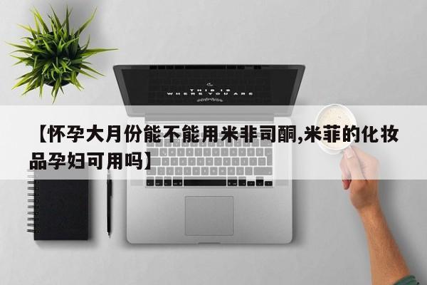 药流药购买微信【怀孕大月份能不能用米非司酮,米菲的化妆品孕妇可用吗】