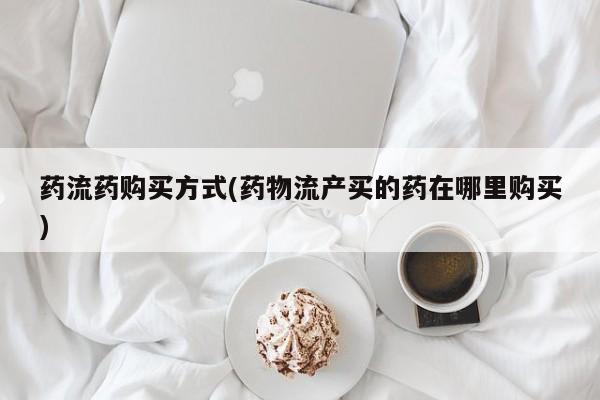 药流药购买微信药流药购买方式(药物流产买的药在哪里购买)