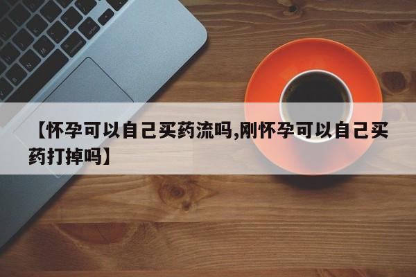 药流药购买微信【怀孕可以自己买药流吗,刚怀孕可以自己买药打掉吗】